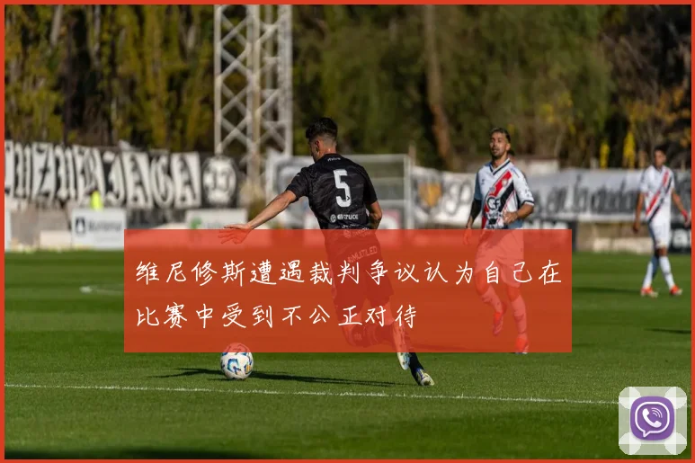 维尼修斯遭遇裁判争议认为自己在比赛中受到不公正对待