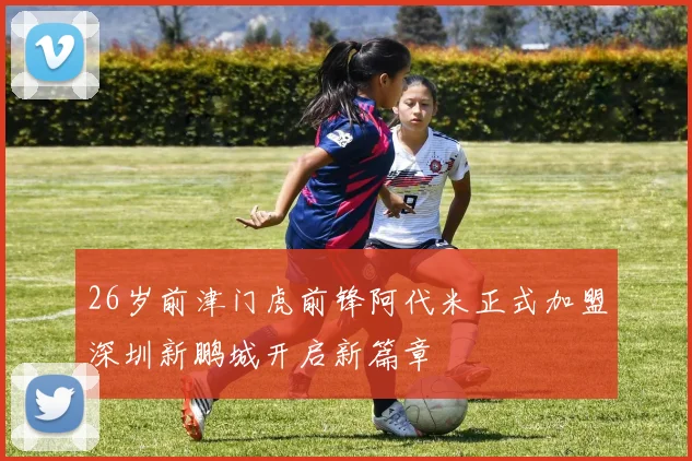 26岁前津门虎前锋阿代米正式加盟深圳新鹏城开启新篇章