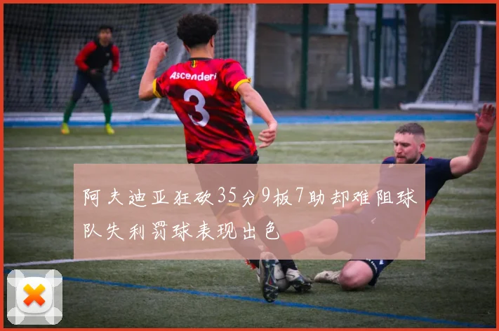 阿夫迪亚狂砍35分9板7助却难阻球队失利罚球表现出色