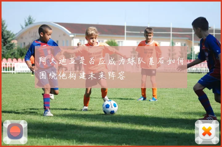 阿夫迪亚是否应成为球队基石如何围绕他构建未来阵容