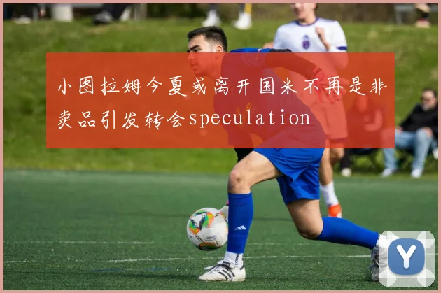 小图拉姆今夏或离开国米不再是非卖品引发转会speculation