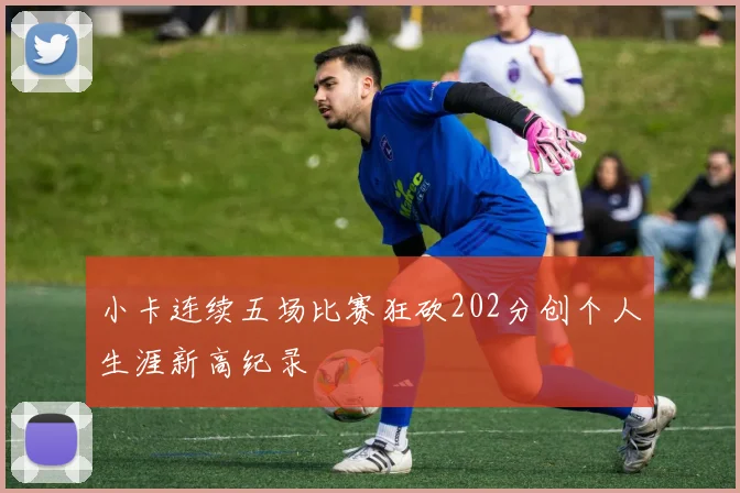 小卡连续五场比赛狂砍202分创个人生涯新高纪录
