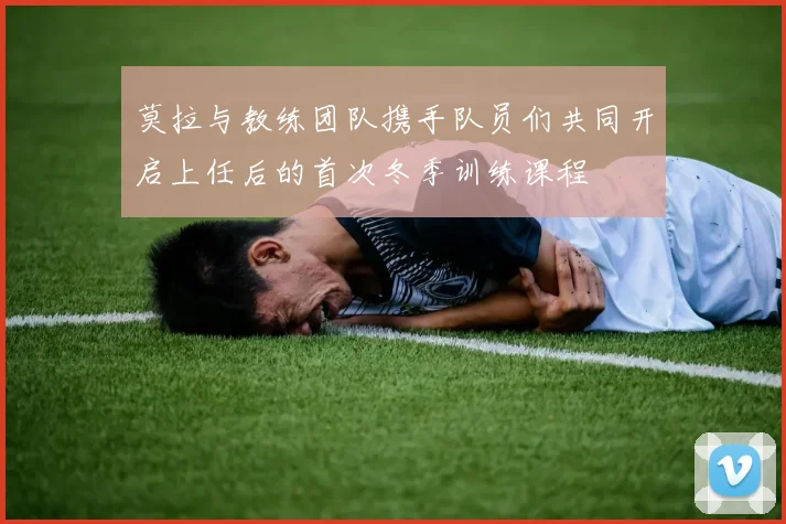 莫拉与教练团队携手队员们共同开启上任后的首次冬季训练课程