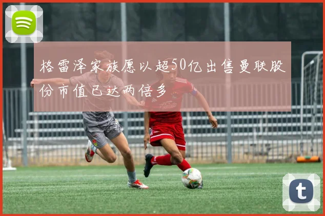 格雷泽家族愿以超50亿出售曼联股份市值已达两倍多