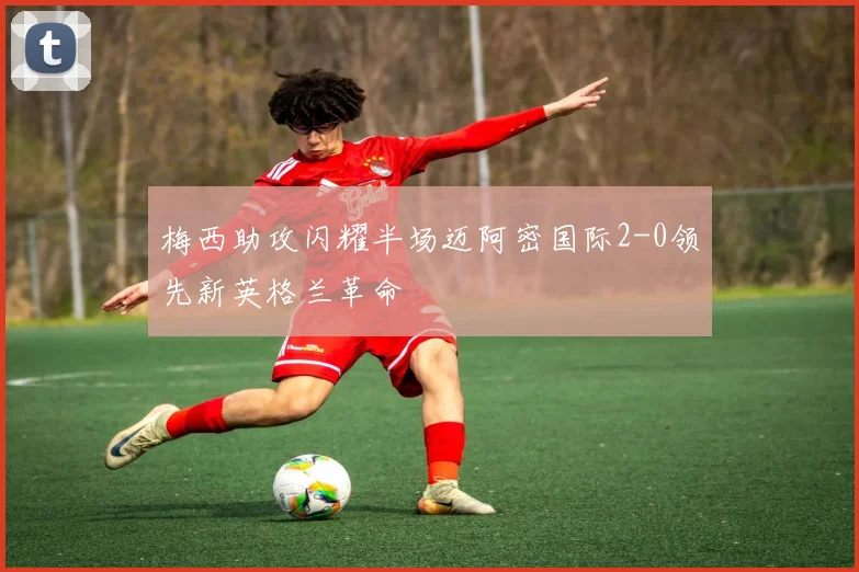 梅西助攻闪耀半场迈阿密国际2-0领先新英格兰革命