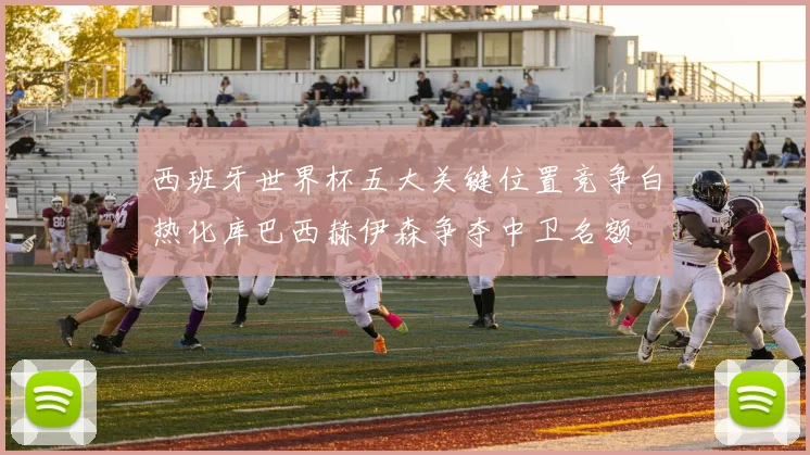 西班牙世界杯五大关键位置竞争白热化库巴西赫伊森争夺中卫名额