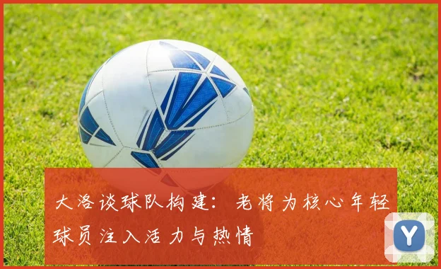 大洛谈球队构建：老将为核心年轻球员注入活力与热情