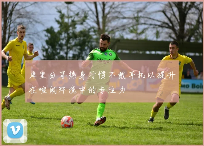 库里分享热身习惯不戴耳机以提升在喧闹环境中的专注力