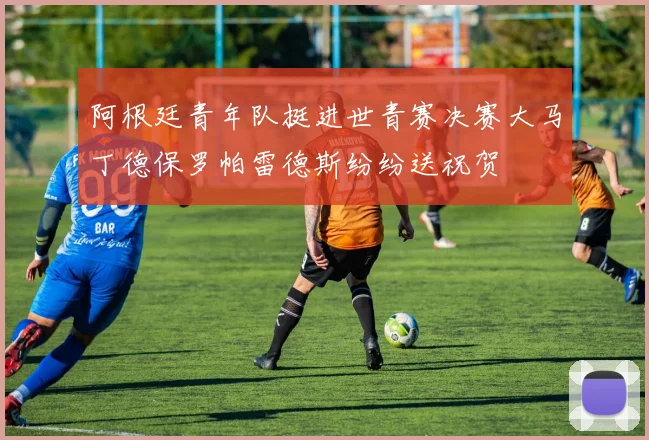 阿根廷青年队挺进世青赛决赛大马丁德保罗帕雷德斯纷纷送祝贺
