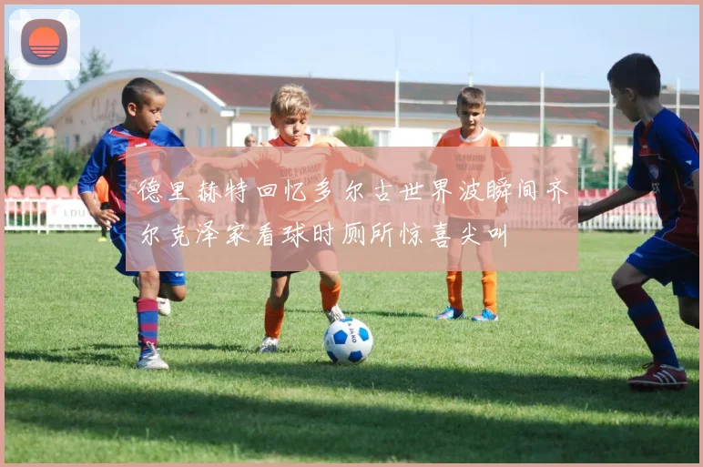 德里赫特回忆多尔古世界波瞬间齐尔克泽家看球时厕所惊喜尖叫