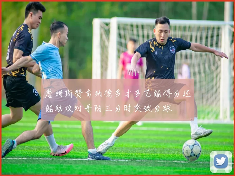 詹姆斯赞肯纳德多才多艺能得分还能助攻对手防三分时突破分球