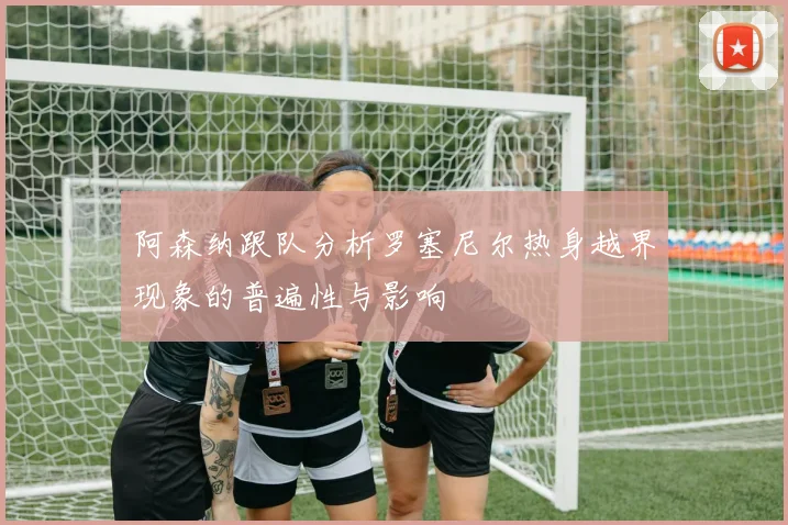 阿森纳跟队分析罗塞尼尔热身越界现象的普遍性与影响