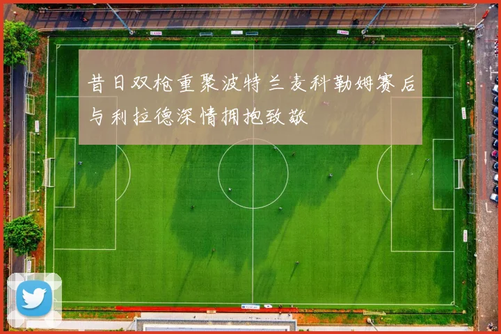 昔日双枪重聚波特兰麦科勒姆赛后与利拉德深情拥抱致敬