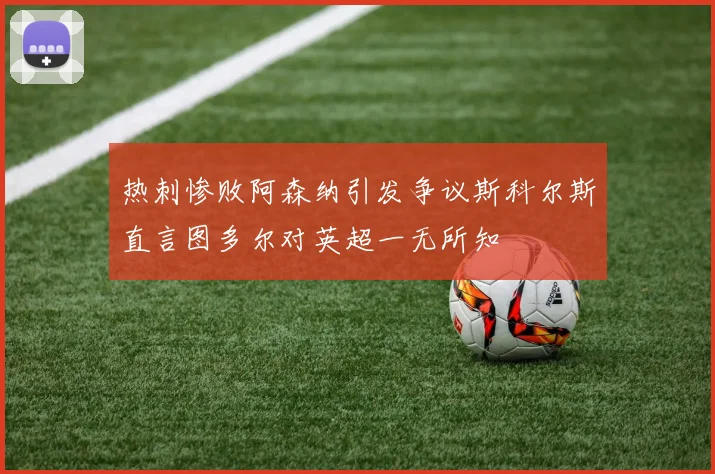 热刺惨败阿森纳引发争议斯科尔斯直言图多尔对英超一无所知