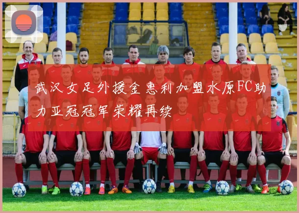 武汉女足外援金惠利加盟水原FC助力亚冠冠军荣耀再续