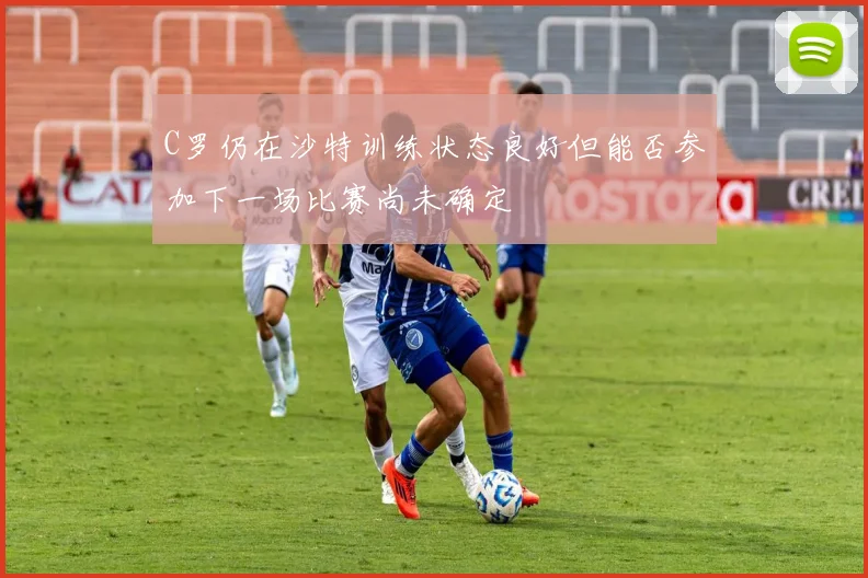 C罗仍在沙特训练状态良好但能否参加下一场比赛尚未确定