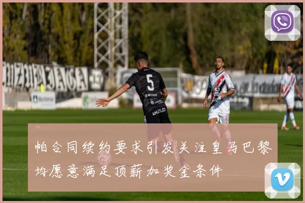帕合同续约要求引发关注皇马巴黎均愿意满足顶薪加奖金条件