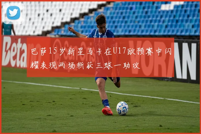 巴萨15岁新星马卡在U17欧预赛中闪耀表现两场斩获三球一助攻