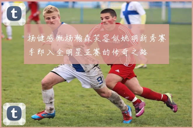 杨健感慨杨瀚森笑容似姚明新秀赛季即入全明星正赛的传奇之路