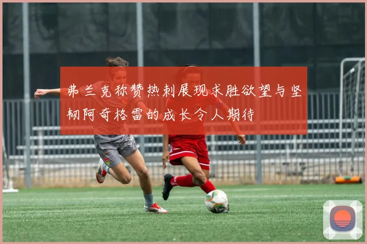 弗兰克称赞热刺展现求胜欲望与坚韧阿奇格雷的成长令人期待