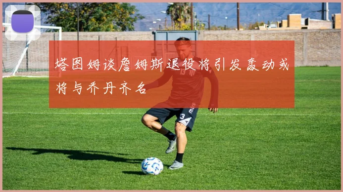 塔图姆谈詹姆斯退役将引发轰动或将与乔丹齐名