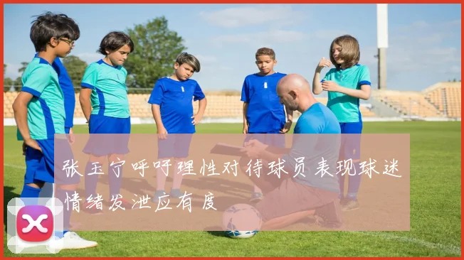 张玉宁呼吁理性对待球员表现球迷情绪发泄应有度
