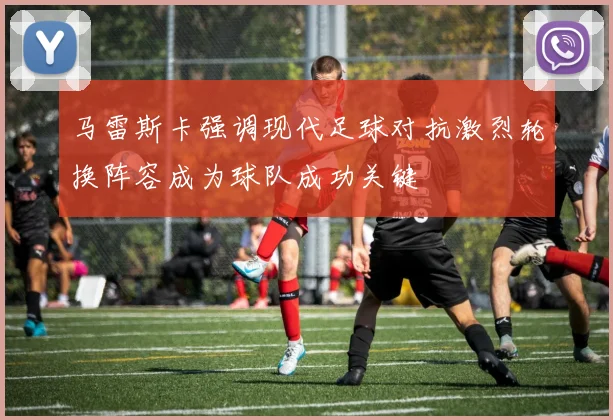马雷斯卡强调现代足球对抗激烈轮换阵容成为球队成功关键