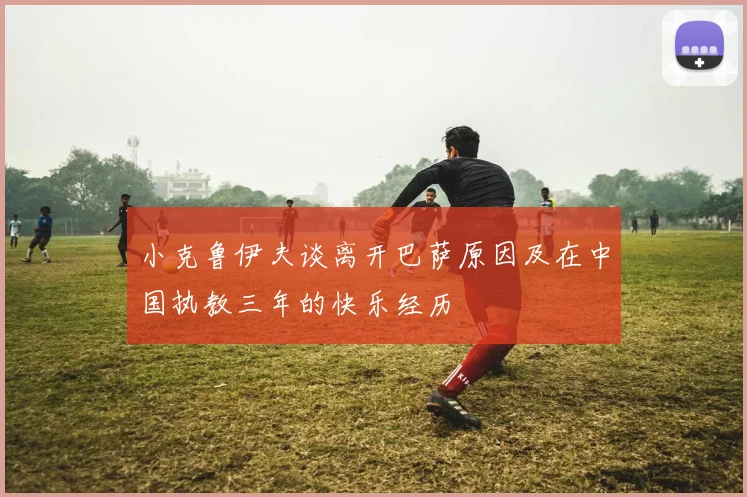 小克鲁伊夫谈离开巴萨原因及在中国执教三年的快乐经历