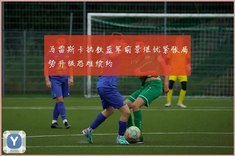 马雷斯卡执教蓝军前景堪忧紧张局势升级恐难续约