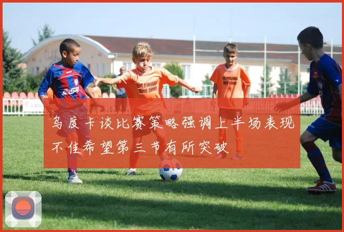 乌度卡谈比赛策略强调上半场表现不佳希望第三节有所突破