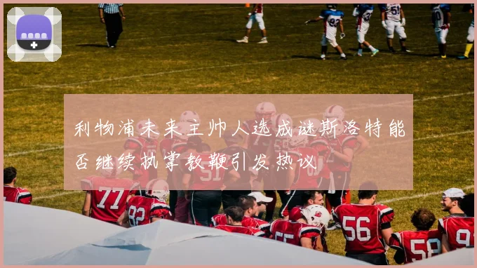 利物浦未来主帅人选成谜斯洛特能否继续执掌教鞭引发热议
