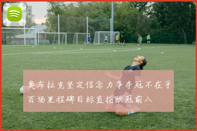 奥布拉克坚定信念力争夺冠不在乎百场里程碑目标直指欧冠前八