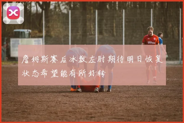 詹姆斯赛后冰敷左肘期待明日恢复状态希望能有所好转