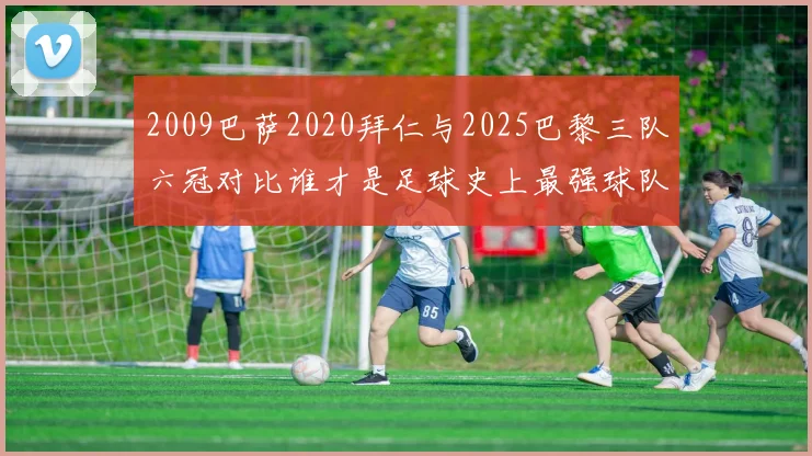 2009巴萨2020拜仁与2025巴黎三队六冠对比谁才是足球史上最强球队