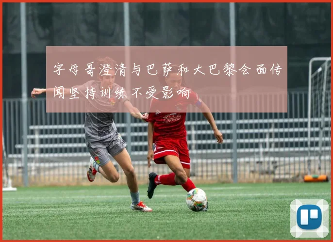 字母哥澄清与巴萨和大巴黎会面传闻坚持训练不受影响