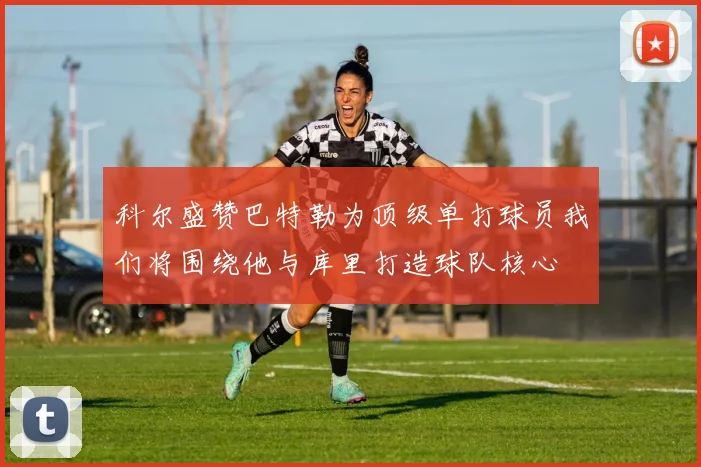 科尔盛赞巴特勒为顶级单打球员我们将围绕他与库里打造球队核心