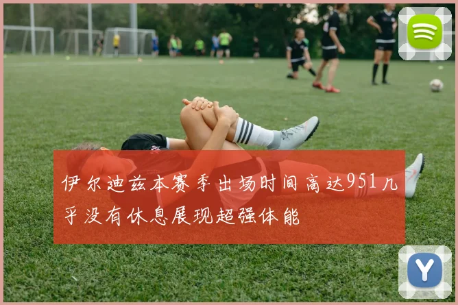 伊尔迪兹本赛季出场时间高达951几乎没有休息展现超强体能