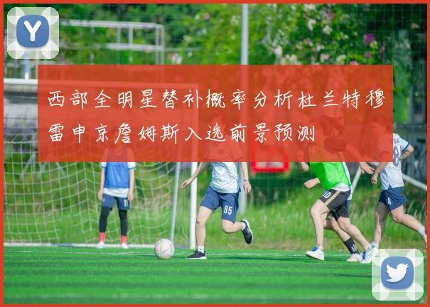 西部全明星替补概率分析杜兰特穆雷申京詹姆斯入选前景预测