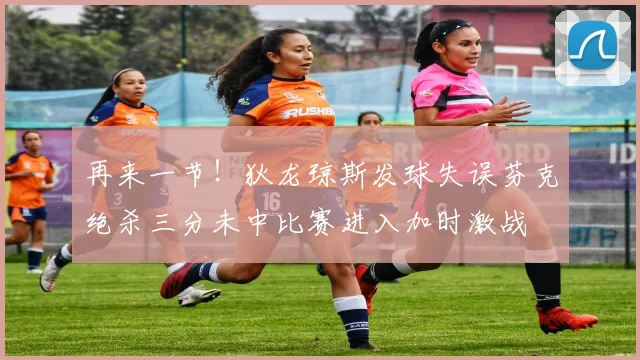 再来一节！狄龙琼斯发球失误芬克绝杀三分未中比赛进入加时激战