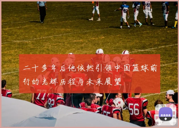 二十多年后他依然引领中国篮球前行的光辉历程与未来展望