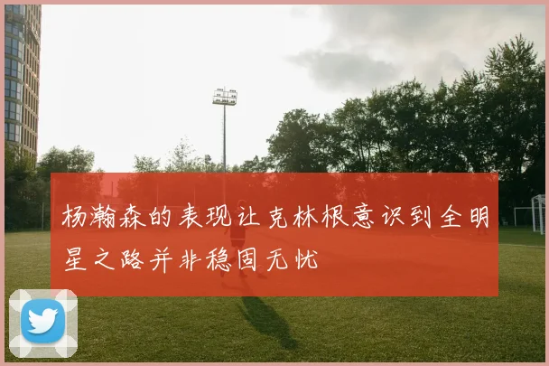 杨瀚森的表现让克林根意识到全明星之路并非稳固无忧