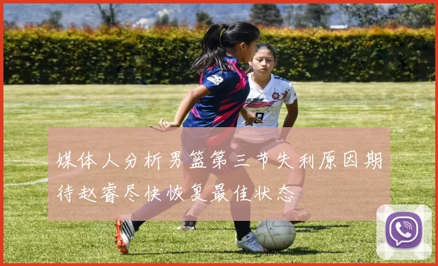 媒体人分析男篮第三节失利原因期待赵睿尽快恢复最佳状态