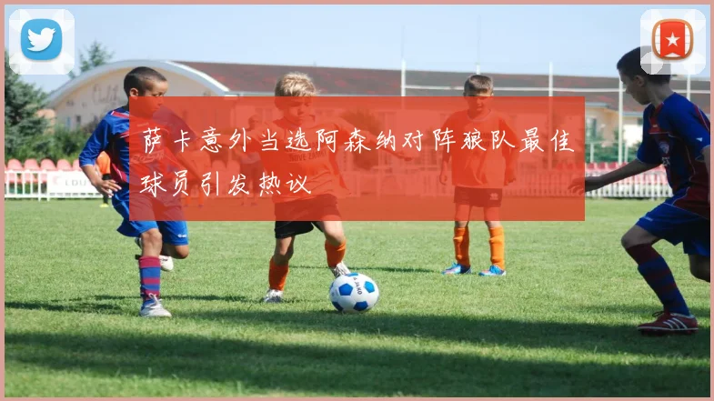 萨卡意外当选阿森纳对阵狼队最佳球员引发热议